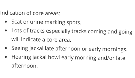 Indication of core areas: •	Scat or urine marking spots. •	Lots of tracks especially tracks coming and going will indicate a core area. •	Seeing jackal late afternoon or early mornings. •	Hearing jackal howl early morning and/or late afternoon.